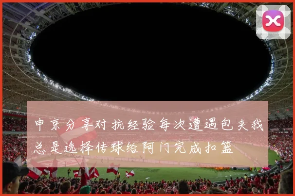 申京分享对抗经验每次遭遇包夹我总是选择传球给阿门完成扣篮