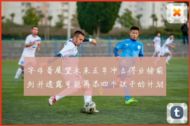 字母哥展望未来五年冲击得分榜前列并透露可能再添四个孩子的计划