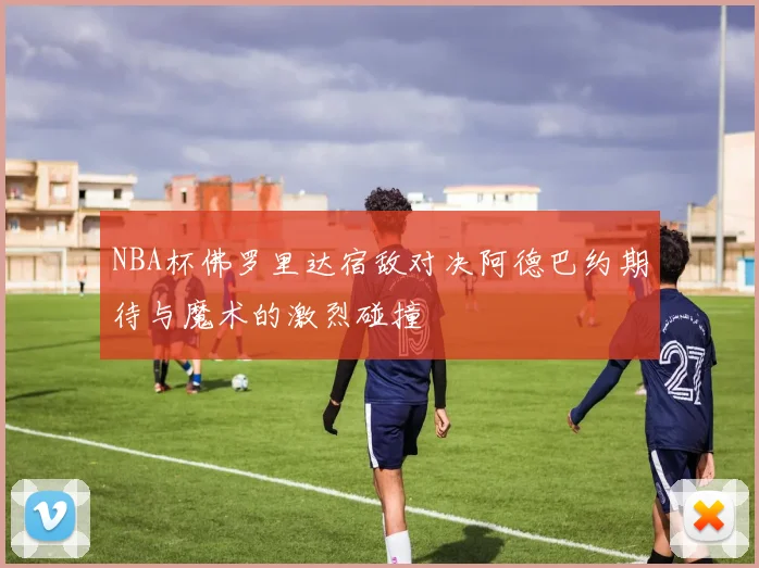 NBA杯佛罗里达宿敌对决阿德巴约期待与魔术的激烈碰撞