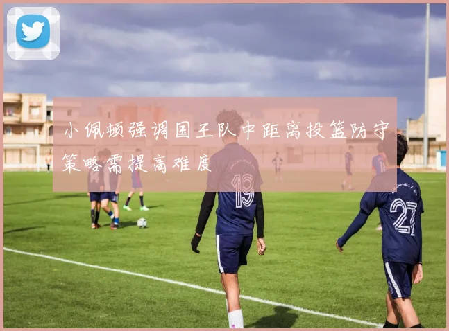 小佩顿强调国王队中距离投篮防守策略需提高难度