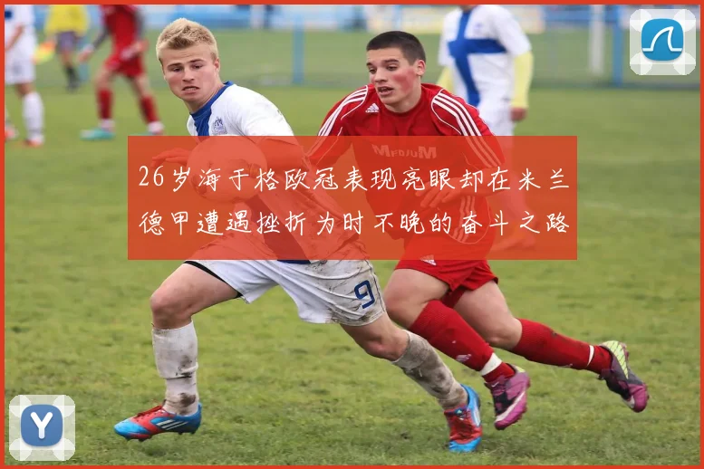 26岁海于格欧冠表现亮眼却在米兰德甲遭遇挫折为时不晚的奋斗之路