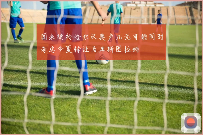 国米续约恰尔汉奥卢几无可能同时考虑今夏转让马库斯图拉姆