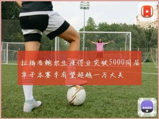 拉梅洛鲍尔生涯得分突破5000同届华子本赛季有望超越一万大关