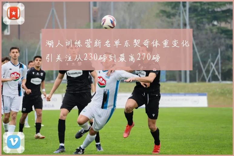 湖人训练营新名单东契奇体重变化引关注从230磅到最高270磅