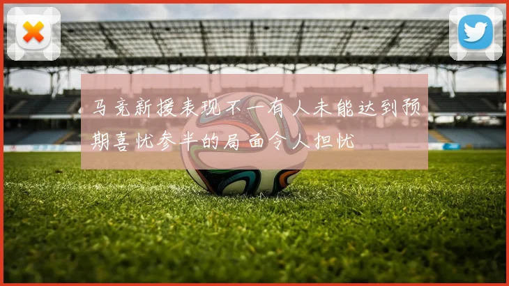 马竞新援表现不一有人未能达到预期喜忧参半的局面令人担忧