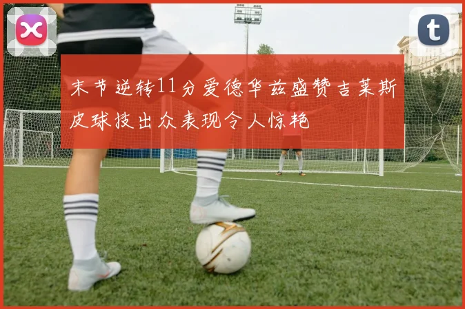 末节逆转11分爱德华兹盛赞吉莱斯皮球技出众表现令人惊艳