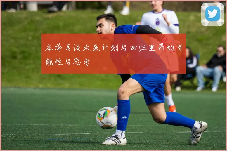 本泽马谈未来计划与回归里昂的可能性与思考