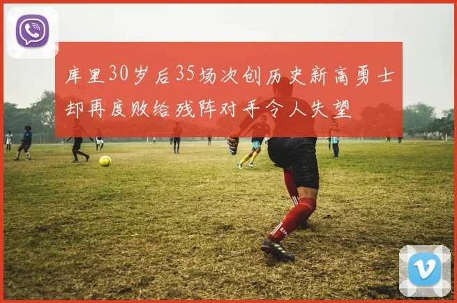 库里30岁后35场次创历史新高勇士却再度败给残阵对手令人失望