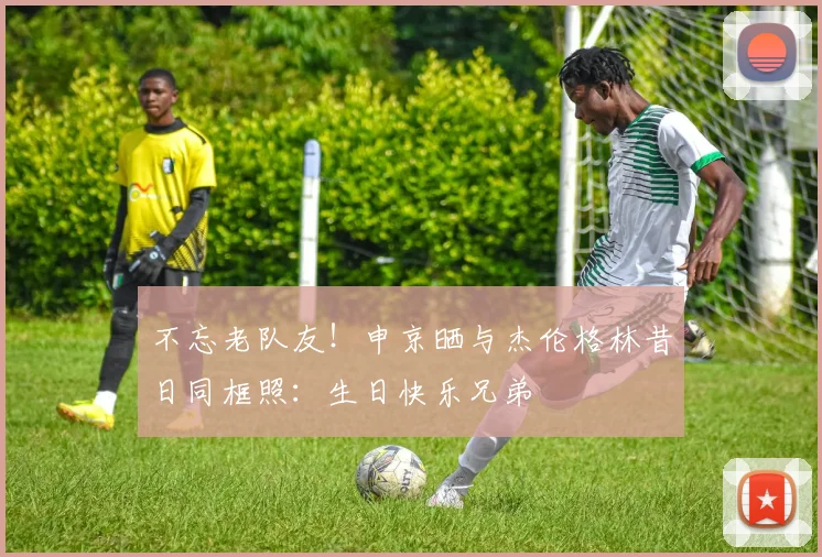 不忘老队友！申京晒与杰伦格林昔日同框照：生日快乐兄弟