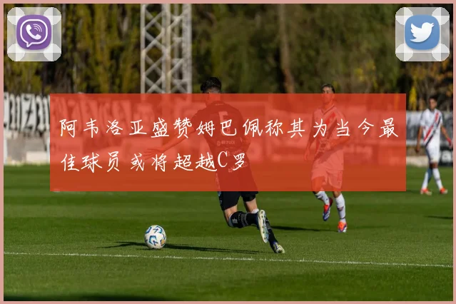 阿韦洛亚盛赞姆巴佩称其为当今最佳球员或将超越C罗