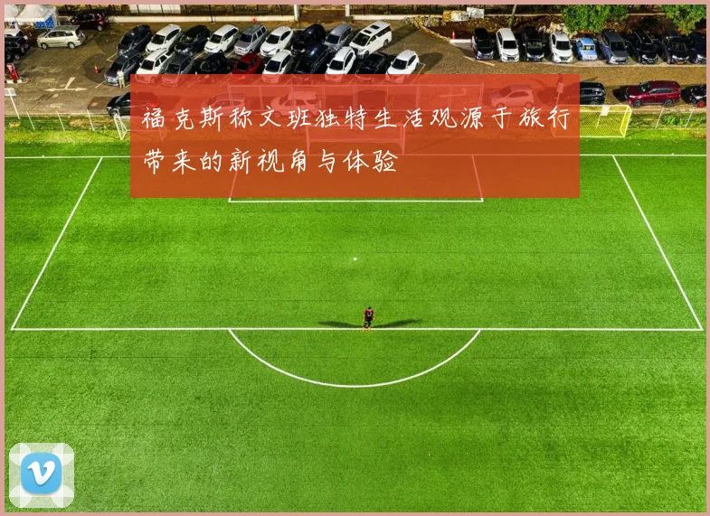 福克斯称文班独特生活观源于旅行带来的新视角与体验