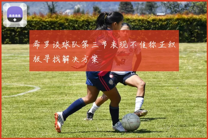 希罗谈球队第三节表现不佳称正积极寻找解决方案