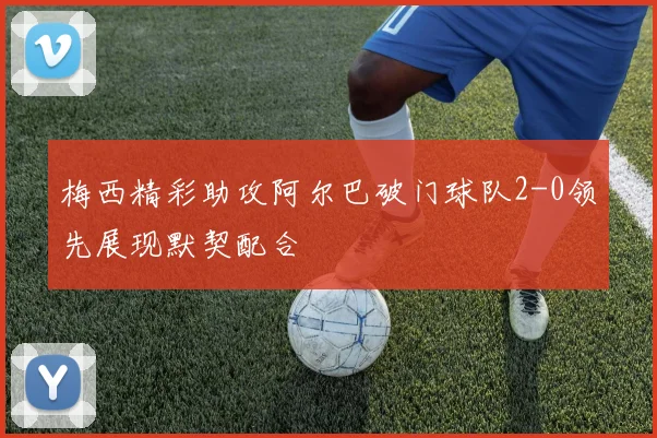 梅西精彩助攻阿尔巴破门球队2-0领先展现默契配合