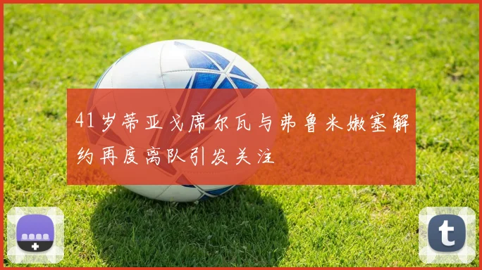 41岁蒂亚戈席尔瓦与弗鲁米嫩塞解约再度离队引发关注