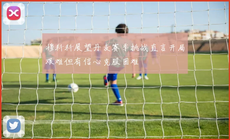穆科科展望丹麦赛季挑战直言开局艰难但有信心克服困难