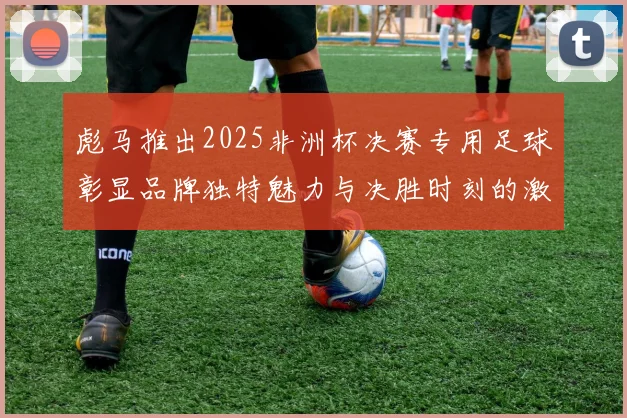 彪马推出2025非洲杯决赛专用足球彰显品牌独特魅力与决胜时刻的激情