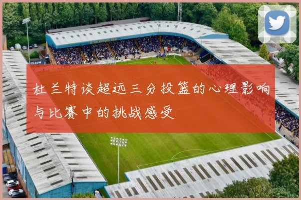 杜兰特谈超远三分投篮的心理影响与比赛中的挑战感受