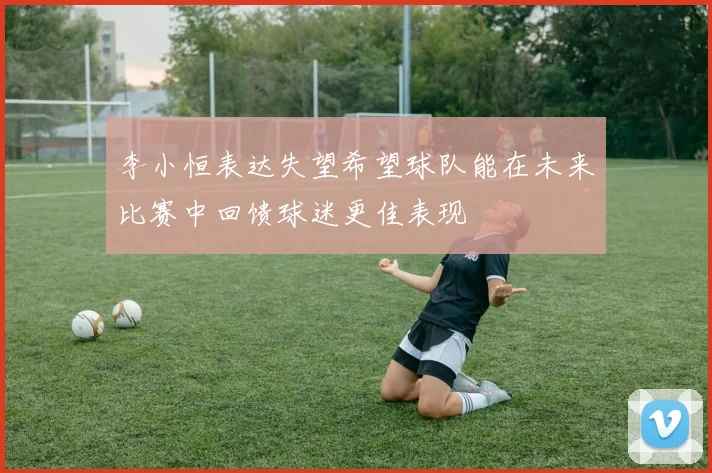 李小恒表达失望希望球队能在未来比赛中回馈球迷更佳表现