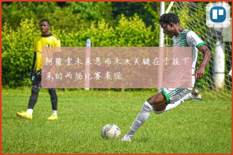阿隆索未来悬而未决关键在于接下来的两场比赛表现