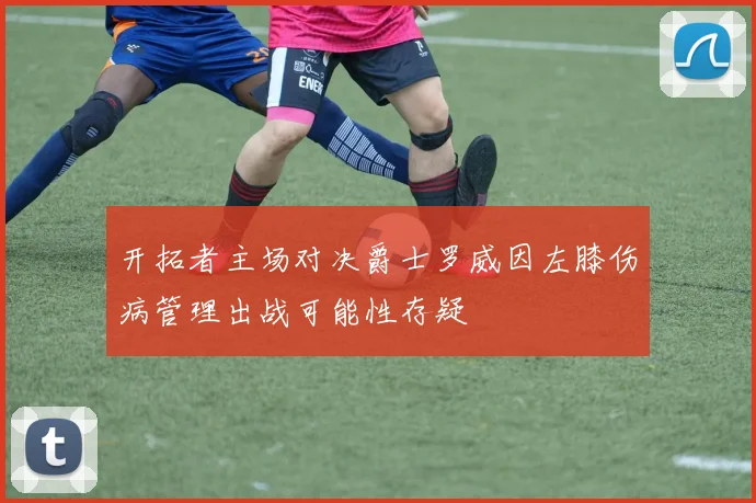 开拓者主场对决爵士罗威因左膝伤病管理出战可能性存疑