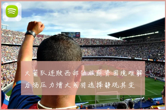 火箭队连败西部劲旅薪资困境难解后场压力增大或将选择静观其变