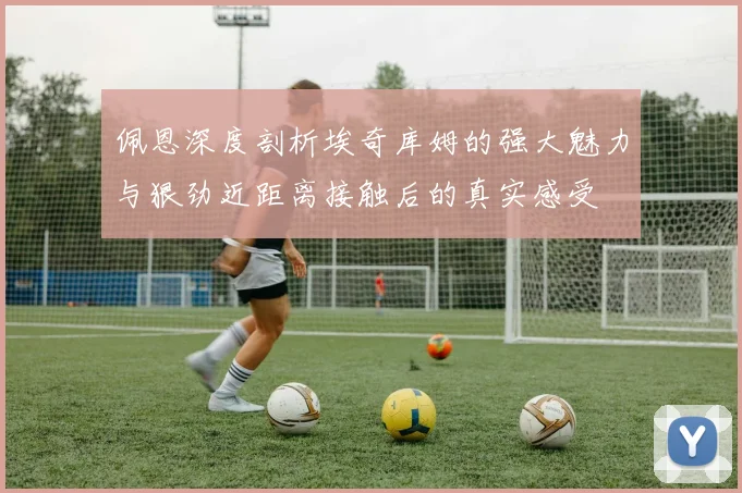 佩恩深度剖析埃奇库姆的强大魅力与狠劲近距离接触后的真实感受