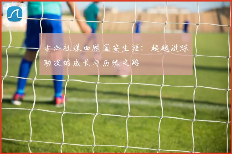 古加社媒回顾国安生涯：超越进球助攻的成长与历练之路