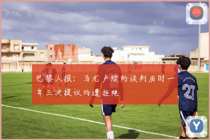 巴黎人报：马尤卢续约谈判历时一年三次提议均遭拒绝