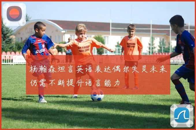 杨瀚森坦言英语表达偶尔失灵未来仍需不断提升语言能力