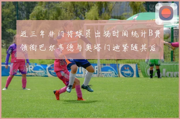 近三年非门将球员出场时间统计B费领衔巴尔韦德与奥塔门迪紧随其后