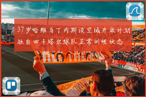 37岁哈维马丁内斯谈空域开放计划独自回卡塔尔球队正常训练状态