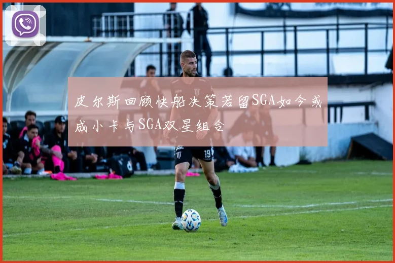 皮尔斯回顾快船决策若留SGA如今或成小卡与SGA双星组合
