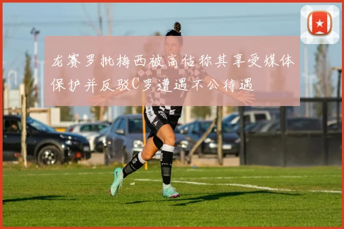 龙赛罗批梅西被高估称其享受媒体保护并反驳C罗遭遇不公待遇