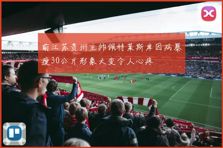 前江苏贵州主帅佩特莱斯库因病暴瘦30公斤形象大变令人心疼