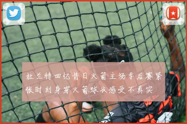 杜兰特回忆昔日火箭主场季后赛紧张时刻身穿火箭球衣感受不真实
