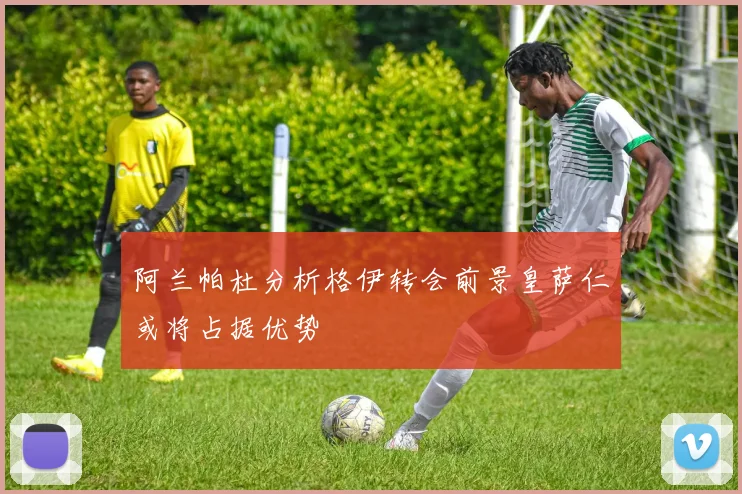 阿兰帕杜分析格伊转会前景皇萨仁或将占据优势