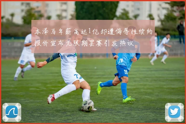 本泽马年薪高达1亿却遭侮辱性续约报价宣布无限期罢赛引发热议